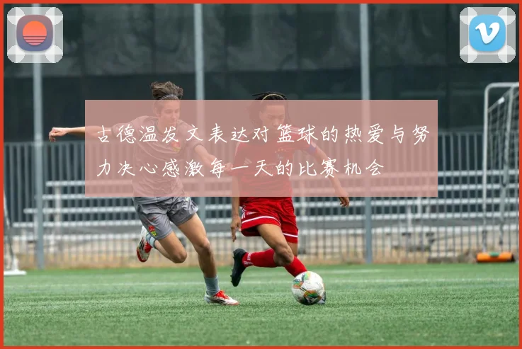 古德温发文表达对篮球的热爱与努力决心感激每一天的比赛机会