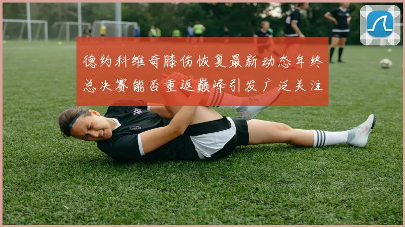 德约科维奇膝伤恢复最新动态年终总决赛能否重返巅峰引发广泛关注