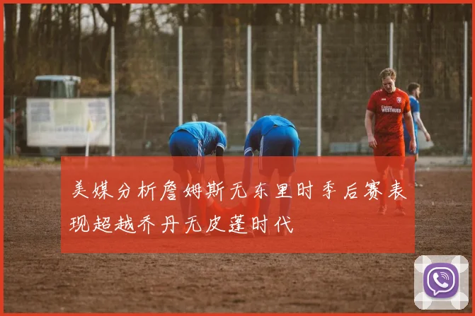 美媒分析詹姆斯无东里时季后赛表现超越乔丹无皮蓬时代