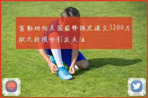 富勒姆向美国前锋佩皮递交3200万欧元新报价引发关注