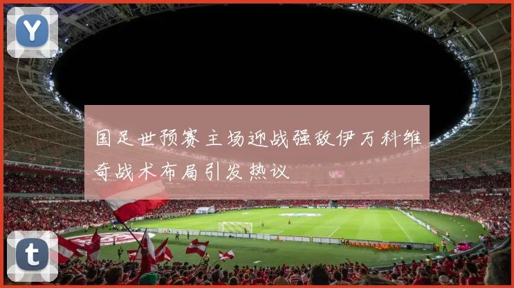 国足世预赛主场迎战强敌伊万科维奇战术布局引发热议