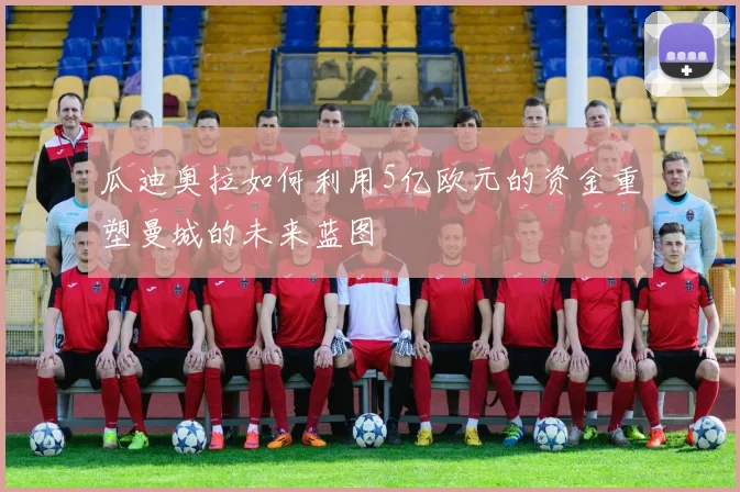 瓜迪奥拉如何利用5亿欧元的资金重塑曼城的未来蓝图