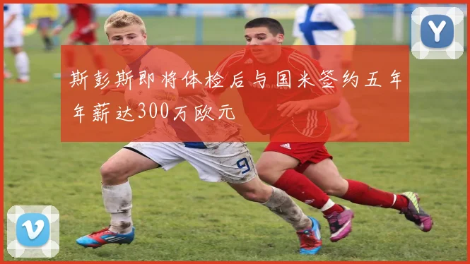 斯彭斯即将体检后与国米签约五年年薪达300万欧元