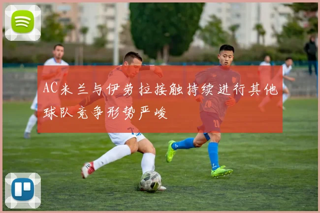 AC米兰与伊劳拉接触持续进行其他球队竞争形势严峻