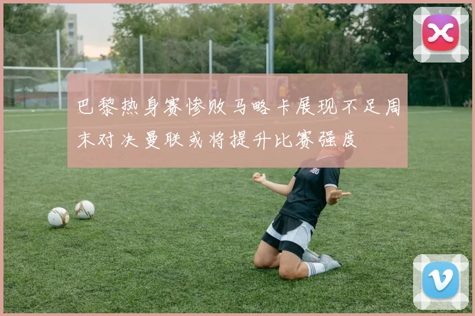 巴黎热身赛惨败马略卡展现不足周末对决曼联或将提升比赛强度