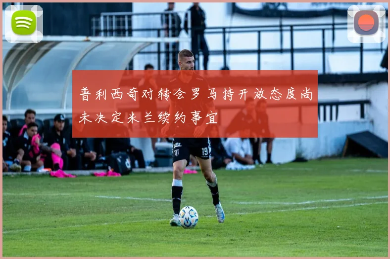 普利西奇对转会罗马持开放态度尚未决定米兰续约事宜