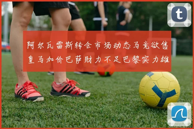 阿尔瓦雷斯转会市场动态马竞欲售皇马加价巴萨财力不足巴黎实力雄厚