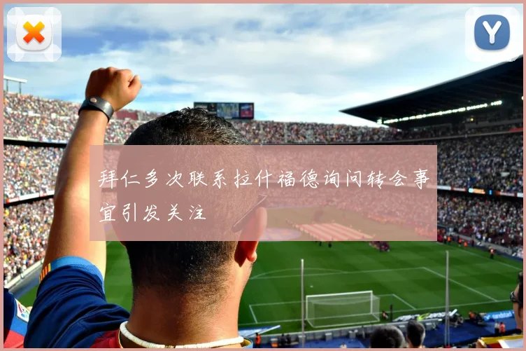 拜仁多次联系拉什福德询问转会事宜引发关注