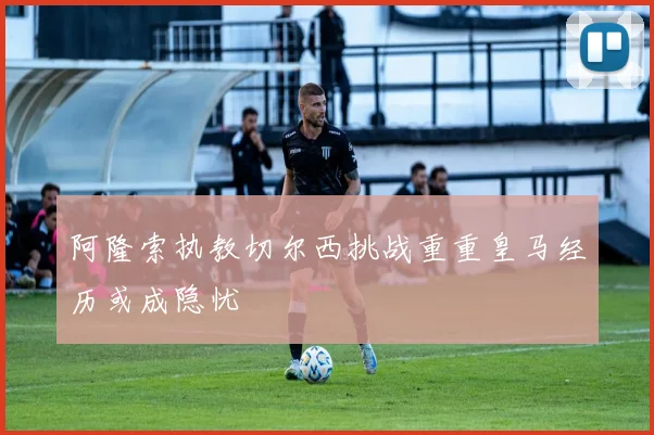阿隆索执教切尔西挑战重重皇马经历或成隐忧