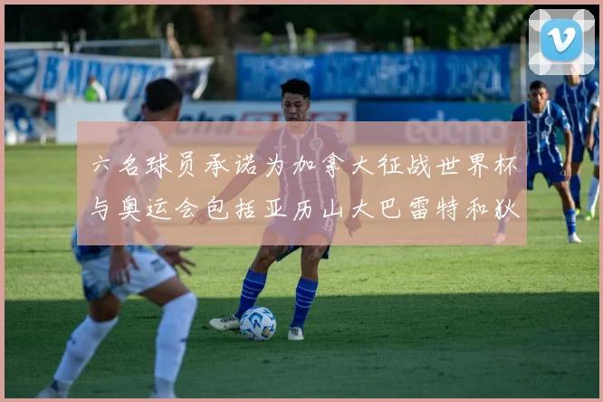 六名球员承诺为加拿大征战世界杯与奥运会包括亚历山大巴雷特和狄龙在内