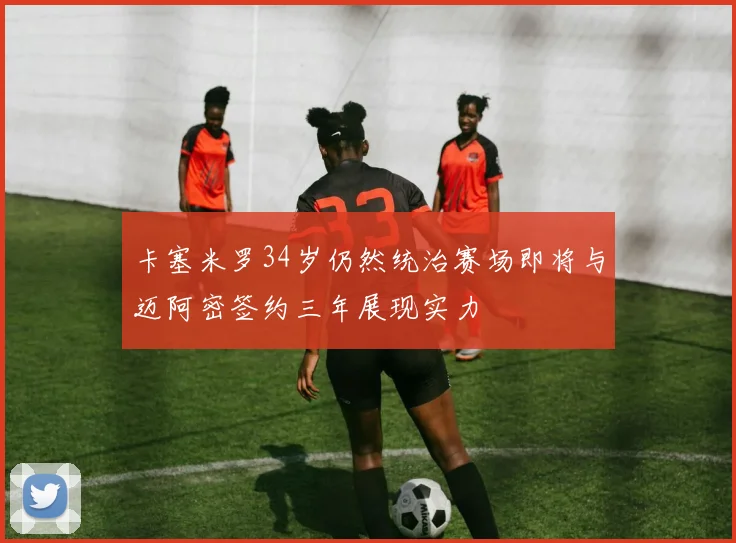 卡塞米罗34岁仍然统治赛场即将与迈阿密签约三年展现实力