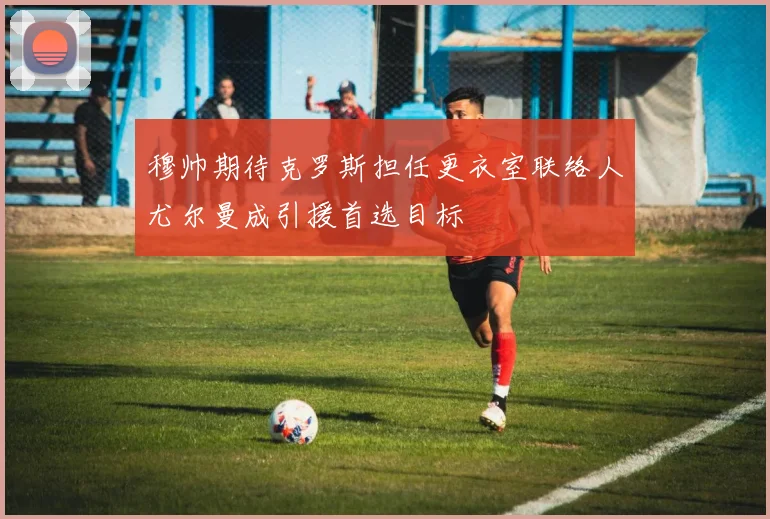穆帅期待克罗斯担任更衣室联络人尤尔曼成引援首选目标