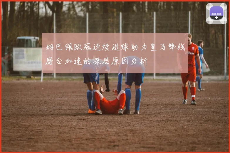 姆巴佩欧冠连续进球助力皇马锋线磨合加速的深层原因分析